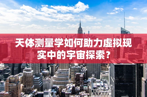 天体测量学如何助力虚拟现实中的宇宙探索？