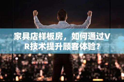 家具店样板房，如何通过VR技术提升顾客体验？