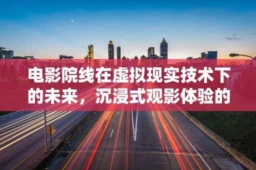 电影院线在虚拟现实技术下的未来，沉浸式观影体验的挑战与机遇？