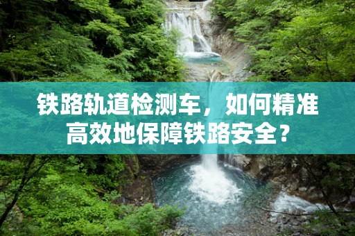 铁路轨道检测车，如何精准高效地保障铁路安全？