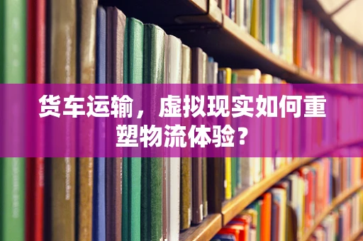 货车运输，虚拟现实如何重塑物流体验？