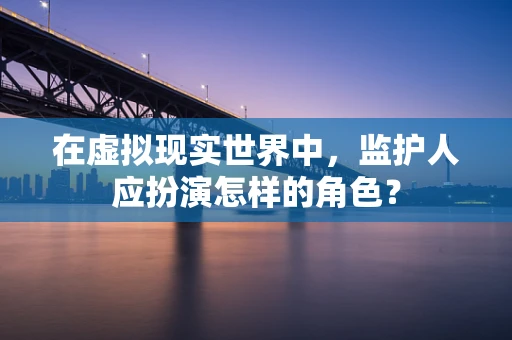 在虚拟现实世界中，监护人应扮演怎样的角色？