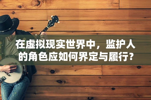 在虚拟现实世界中，监护人的角色应如何界定与履行？