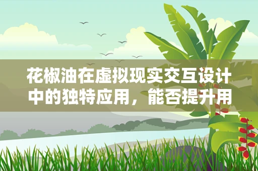 花椒油在虚拟现实交互设计中的独特应用，能否提升用户体验的‘麻辣’感？