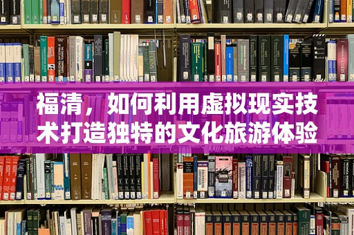 福清，如何利用虚拟现实技术打造独特的文化旅游体验？