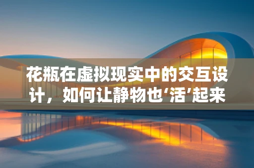 花瓶在虚拟现实中的交互设计，如何让静物也‘活’起来？