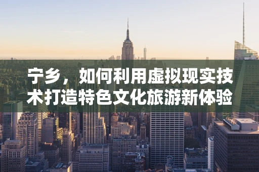 宁乡，如何利用虚拟现实技术打造特色文化旅游新体验？
