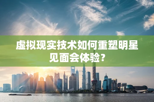 虚拟现实技术如何重塑明星见面会体验？