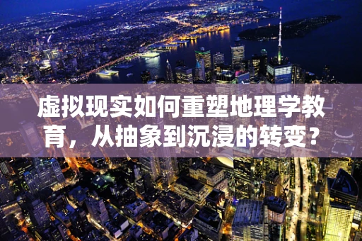 虚拟现实如何重塑地理学教育，从抽象到沉浸的转变？