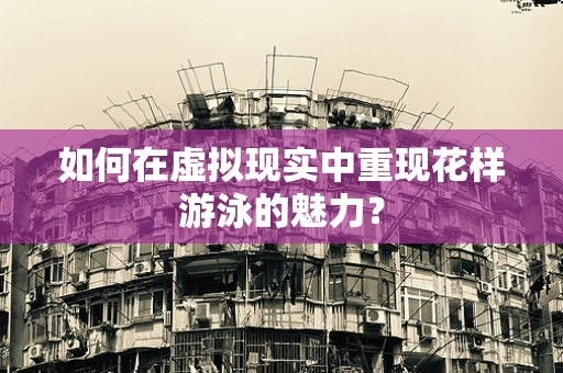 如何在虚拟现实中重现花样游泳的魅力？
