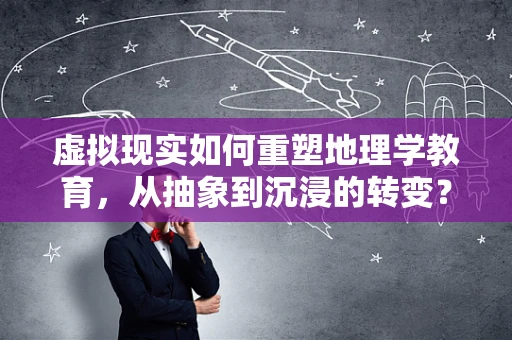 虚拟现实如何重塑地理学教育，从抽象到沉浸的转变？