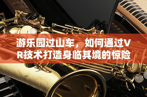 游乐园过山车，如何通过VR技术打造身临其境的惊险体验？
