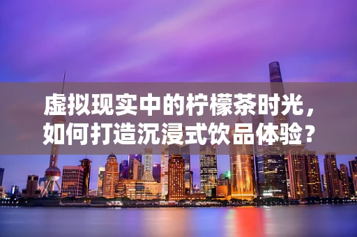 虚拟现实中的柠檬茶时光，如何打造沉浸式饮品体验？