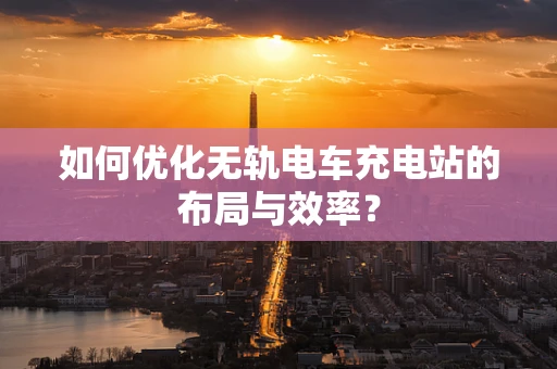 如何优化无轨电车充电站的布局与效率？