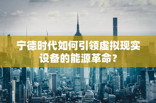 宁德时代如何引领虚拟现实设备的能源革命？