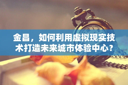 金昌，如何利用虚拟现实技术打造未来城市体验中心？