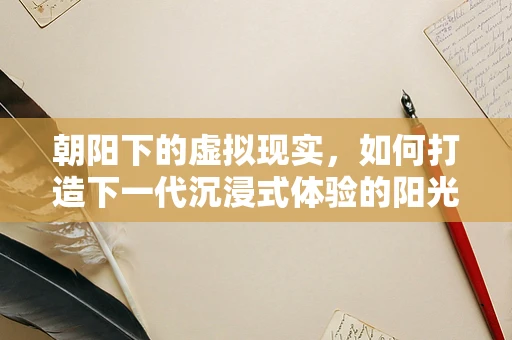 朝阳下的虚拟现实，如何打造下一代沉浸式体验的阳光之路？