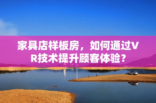 家具店样板房，如何通过VR技术提升顾客体验？