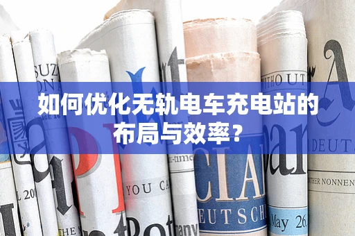 如何优化无轨电车充电站的布局与效率？