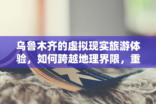 乌鲁木齐的虚拟现实旅游体验，如何跨越地理界限，重现历史场景？