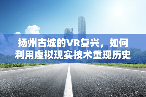 扬州古城的VR复兴，如何利用虚拟现实技术重现历史风貌？