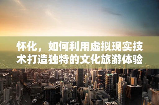 怀化，如何利用虚拟现实技术打造独特的文化旅游体验？
