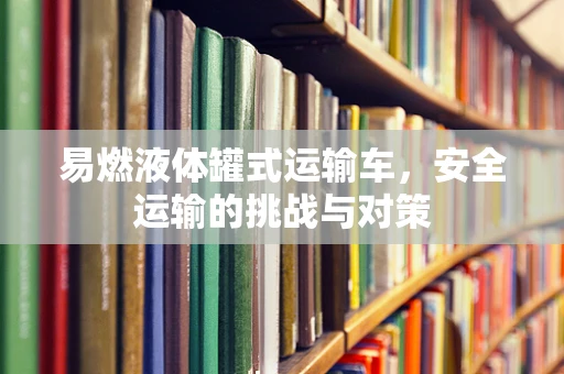 易燃液体罐式运输车，安全运输的挑战与对策