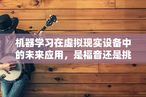 机器学习在虚拟现实设备中的未来应用，是福音还是挑战？