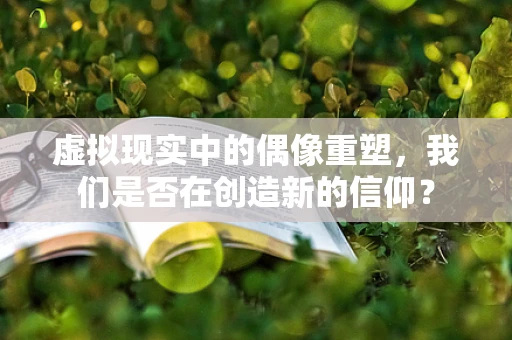 虚拟现实中的偶像重塑，我们是否在创造新的信仰？