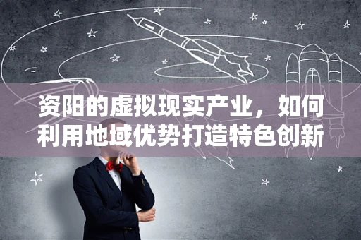 资阳的虚拟现实产业，如何利用地域优势打造特色创新生态？