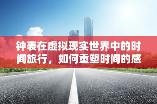 钟表在虚拟现实世界中的时间旅行，如何重塑时间的感知？
