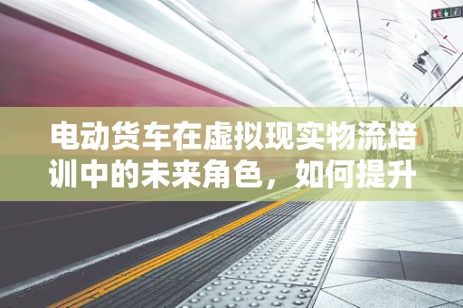 电动货车在虚拟现实物流培训中的未来角色，如何提升安全与效率？