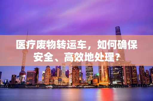 医疗废物转运车，如何确保安全、高效地处理？