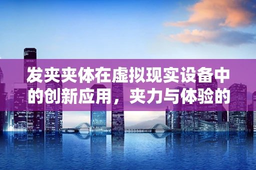 发夹夹体在虚拟现实设备中的创新应用，夹力与体验的完美平衡？