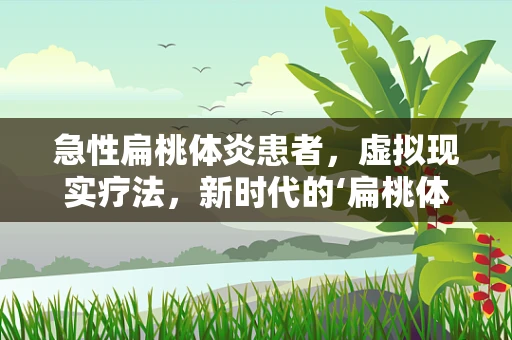 急性扁桃体炎患者，虚拟现实疗法，新时代的‘扁桃体’救星？
