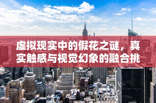 虚拟现实中的假花之谜，真实触感与视觉幻象的融合挑战