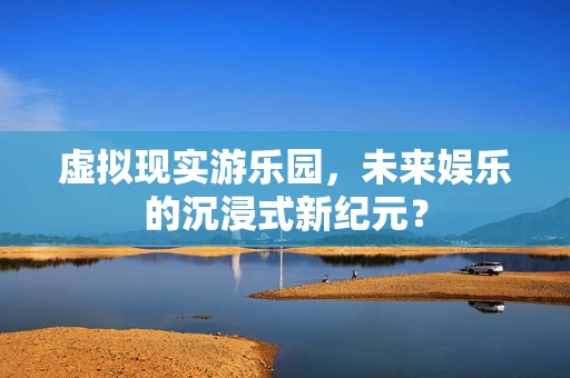 虚拟现实游乐园，未来娱乐的沉浸式新纪元？