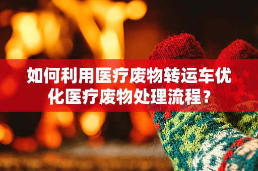 如何利用医疗废物转运车优化医疗废物处理流程？