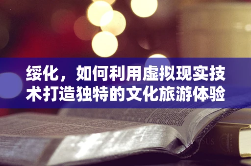绥化，如何利用虚拟现实技术打造独特的文化旅游体验？