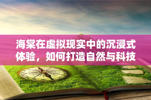 海棠在虚拟现实中的沉浸式体验，如何打造自然与科技的完美融合？