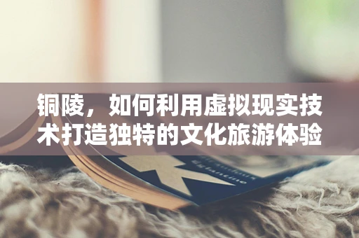 铜陵，如何利用虚拟现实技术打造独特的文化旅游体验？