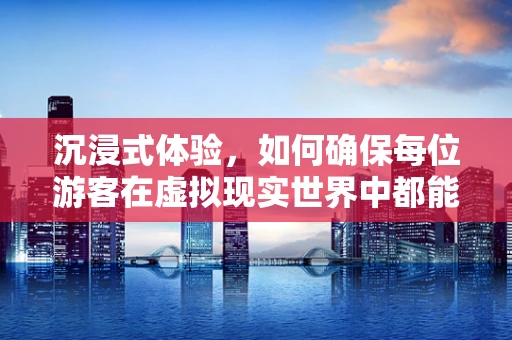 沉浸式体验，如何确保每位游客在虚拟现实世界中都能找到归属感？