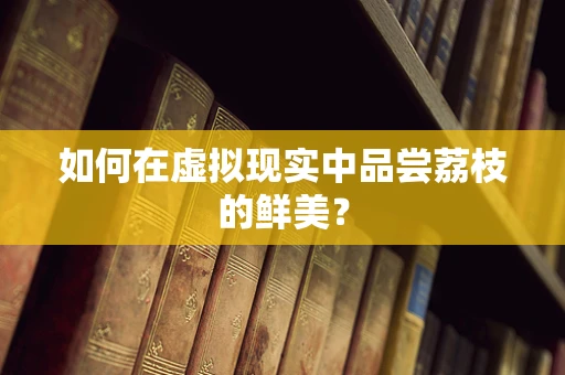 如何在虚拟现实中品尝荔枝的鲜美？