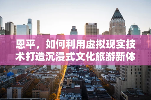 恩平，如何利用虚拟现实技术打造沉浸式文化旅游新体验？