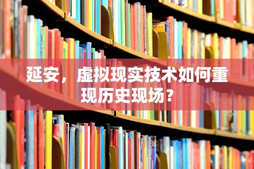 延安，虚拟现实技术如何重现历史现场？