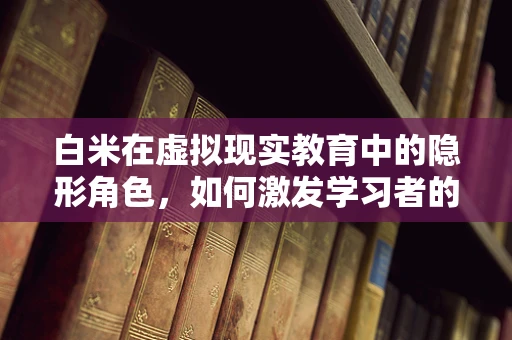 白米在虚拟现实教育中的隐形角色，如何激发学习者的沉浸感？