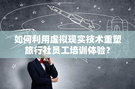 如何利用虚拟现实技术重塑旅行社员工培训体验？