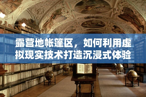 露营地帐篷区，如何利用虚拟现实技术打造沉浸式体验？