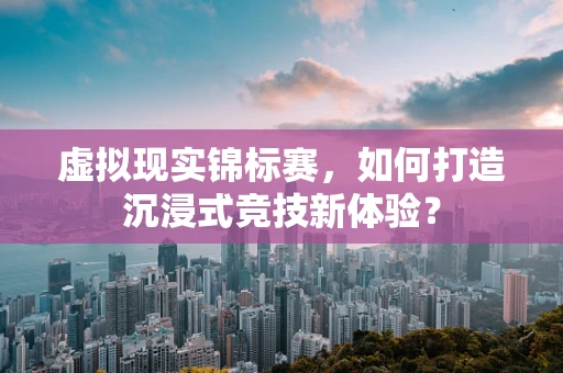 虚拟现实锦标赛，如何打造沉浸式竞技新体验？