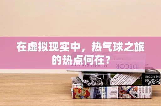 在虚拟现实中，热气球之旅的热点何在？